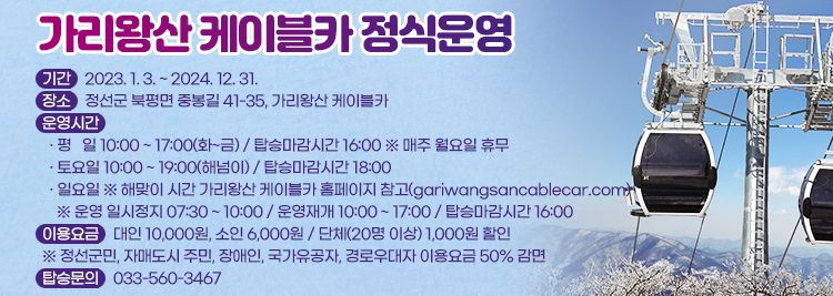 가리왕산 케이블카 정식운영 - 기간 : 2023. 1. 3. ~ 2024. 12. 31. - 장소 : 정선군 북평면 중봉길 41-35, 가리왕산 케이블카 - 운영시간  · 평   일 10:00 ~ 17:00(화~금) / 탑승마감시간 16:00  · 토요일 10:00 ~ 19:00(해넘이) / 탑승마감시간 18:00 · 일요일 ※ 해맞이 시간 가리왕산 케이블