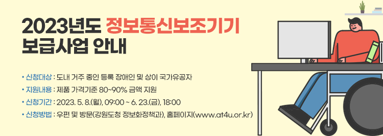 2023년도 정보통신보조기기  보급사업 안내   • 신청대상 : 도내 거주 중인 등록 장애인 및 상이 국가유공자   • 지원내용 : 제품 가격기준 80~90% 금액 지원   • 신청기간 : 2023. 5. 8.(월), 09:00 ~ 6. 23.(금), 18:00   • 신청방법 : 우편 및 방문(강원도청 정보화정책과), 홈페이지(www.at4u.or.kr)
