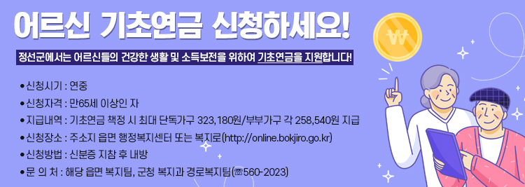 어르신 기초연금 신청하세요! 정선군에서는 어르신들의 건강한 생활 및 소득보전을 위하여 기초연금을 지원합니다! ● 신청시기 : 연중 ● 신청자격 : 만65세 이상인 자  ● 지급내역 : 기초연금 책정 시 최대 단독가구 323,180원/부부가구 각 258,540원 지급  ● 신청장소 : 주소지 읍면 행정복지센터 또는 복지로(http://online.bokjir