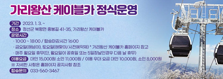 가리왕산 케이블카 정식운영 - 기간 : 2023. 1. 3. ~  - 장소 : 정선군 북평면 중봉길 41-35, 가리왕산 케이블카 - 운영시간   · 10:00 ~ 18:00 / 탑승마감시간 16:00   · 금요일(해넘이), 토요일(해맞이/사전예약제) * 가리왕산 케이블카 홈페이지 참고   · 매주 월요일 휴무(단, 월요일이 공휴일 또는 5일장날인경우 다