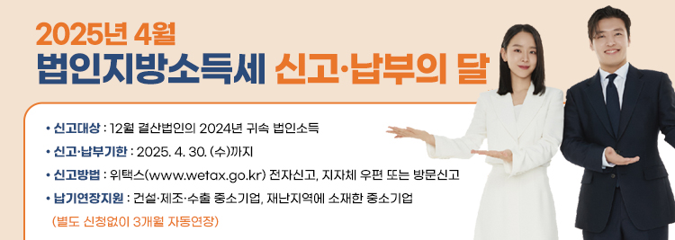 2025.4월 법인지방소득세 신고·납부의 달     • 신고대상 : 12월 결산법인의 2024년 귀속 법인소득     • 신고·납부기한 : 2025. 4. 30. (수)까지      • 신고방법 : 위택스(www.wetax.go.kr) 전자신고, 지자체 우편 또는 방문신고       • 납기연장지원 : 건설·제조·수출 중소기업, 재난지역에 소재한 중소
