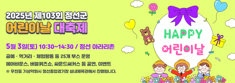 2025년 제103회 정선군 어린이날 대축제 5월 3일(토) 10:30~14:30 / 정선 아라리촌 공예ㆍ먹거리ㆍ체험활동 등 25개 부스 운영 에어바운스, 버블퀴즈쇼, 싸운드써커스 등 공연, 이벤트 ※ 우천등 기상악화시 정선종합경기장 실내체육관에서 진행됩니다.