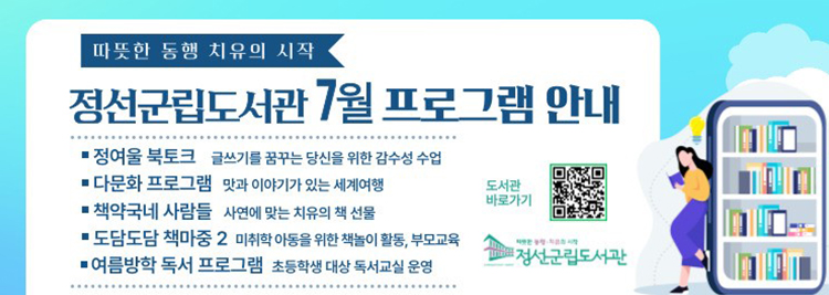 따뜻한 동행 치유의 시작 정선군립도사관 7월 프로그램안내 정여울 북토크 : 글씨기를 꿈구는 당신을 휘한 감수성 수업 다문화 프로그램 : 맛과 이야기가 있는 세계여행 책약국네 사람들 : 사연에 맞는 치유의 책 선물 도담도담 책마중2 : 미취학 아동을 위한 책놀이 활동, 부모교육 여름방학 독서 프로그램 : 초등학생 대상 독서교실 운영