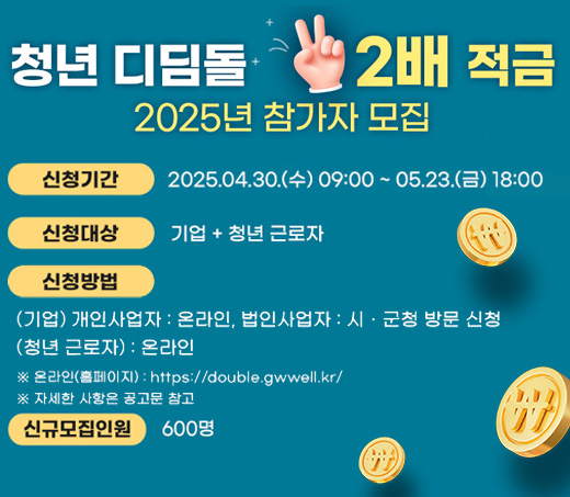 청년 디딤돌 2배 적금 2025년 참가자 모집 신청기간 : 2025.04.30.(수)09:00 ~ 05.23(금)18:00 신청대상 : 기업+청년 근로자 신청방법 :  (기업)개인사업자 : 온라인,법인사업자:시·군청 방문 신청 (청년 근로자) : 온라인 *온라인(홈페이지):https://double.gwwell.kr/ *자세한 사항은 공고문 참고 신규모집인